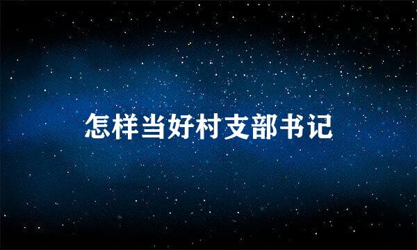 怎样当好村支部书记