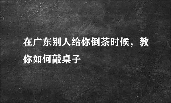 在广东别人给你倒茶时候,教你如何敲桌子