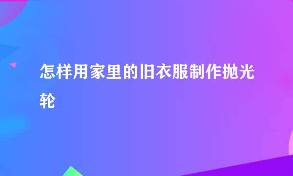 怎样用家里的旧衣服制作抛光轮