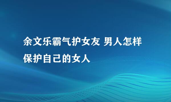 余文乐霸气护女友 男人怎样保护自己的女人