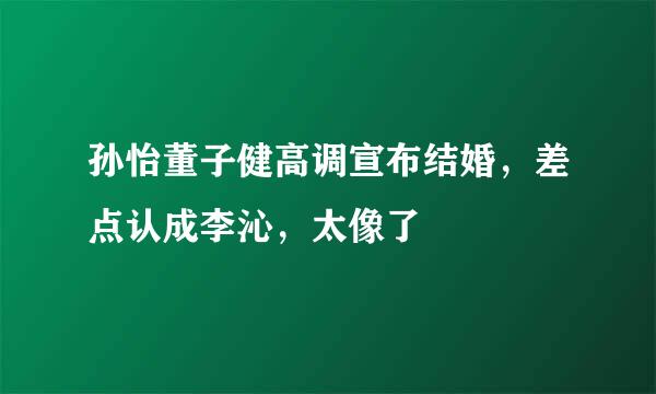 孙怡董子健高调宣布结婚，差点认成李沁，太像了