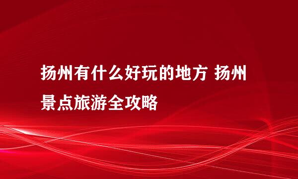 扬州有什么好玩的地方 扬州景点旅游全攻略