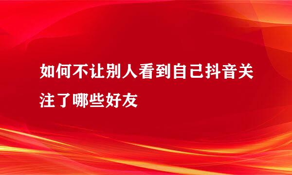 如何不让别人看到自己抖音关注了哪些好友