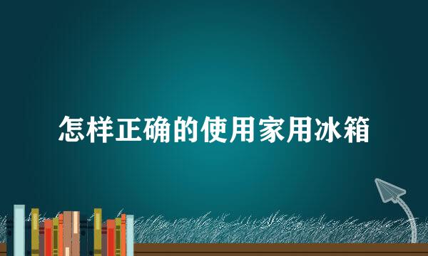 怎样正确的使用家用冰箱