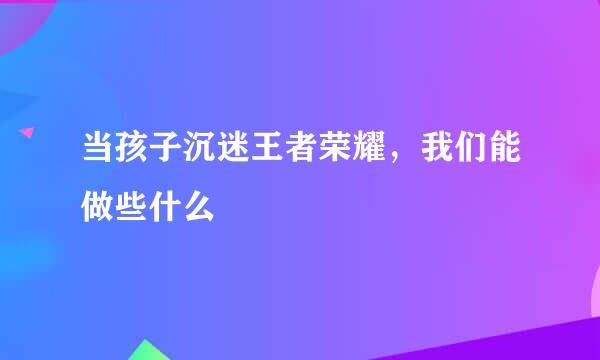 当孩子沉迷王者荣耀，我们能做些什么
