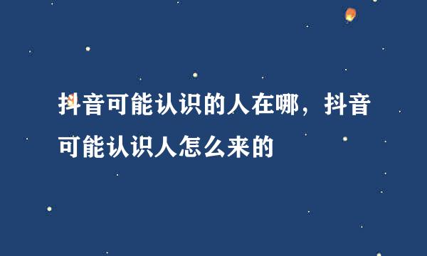 抖音可能认识的人在哪，抖音可能认识人怎么来的