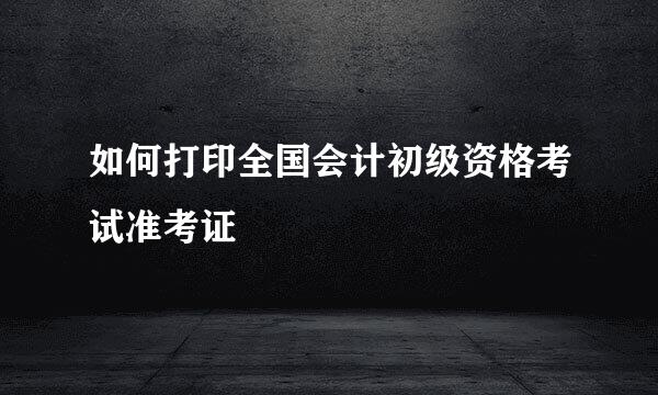 如何打印全国会计初级资格考试准考证