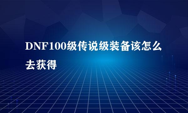 DNF100级传说级装备该怎么去获得
