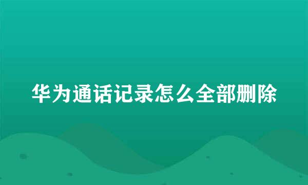 华为通话记录怎么全部删除
