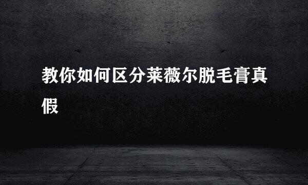 教你如何区分莱薇尔脱毛膏真假