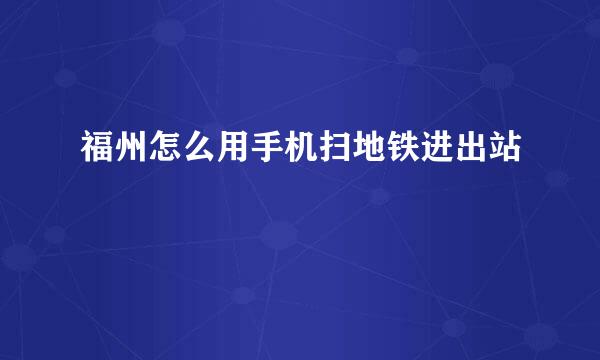 福州怎么用手机扫地铁进出站