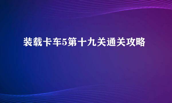装载卡车5第十九关通关攻略