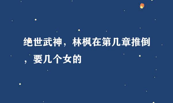 绝世武神，林枫在第几章推倒，要几个女的