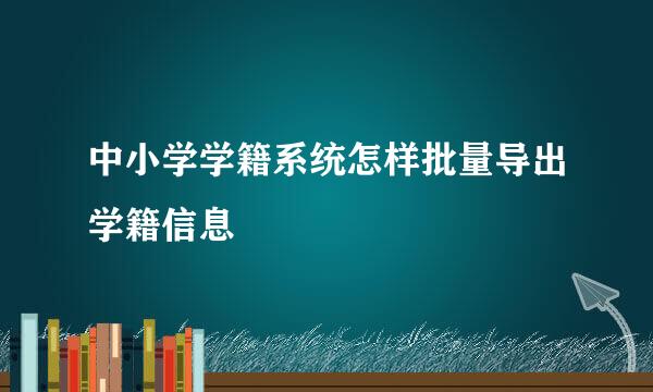 中小学学籍系统怎样批量导出学籍信息