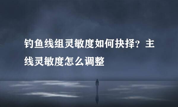钓鱼线组灵敏度如何抉择？主线灵敏度怎么调整