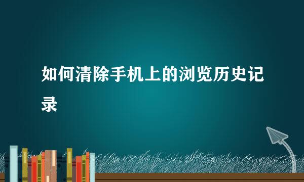 如何清除手机上的浏览历史记录