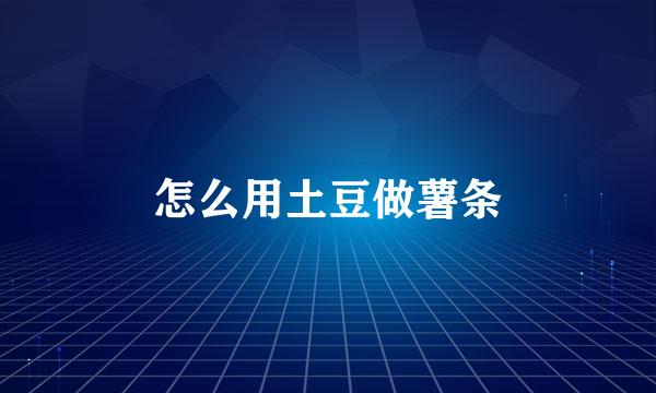 怎么用土豆做薯条