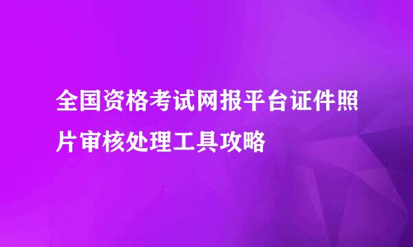 全国资格考试网报平台证件照片审核处理工具攻略