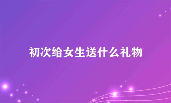 初次给女生送什么礼物