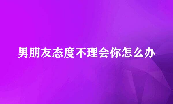 男朋友态度不理会你怎么办