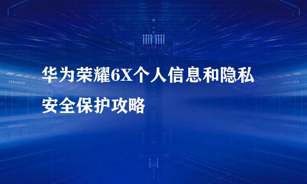 华为荣耀6X个人信息和隐私安全保护攻略