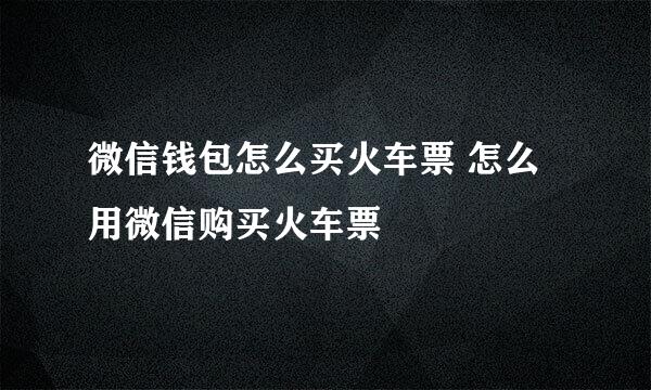 微信钱包怎么买火车票 怎么用微信购买火车票
