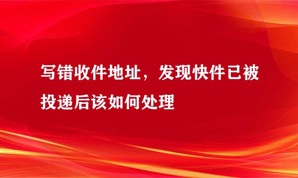 写错收件地址，发现快件已被投递后该如何处理