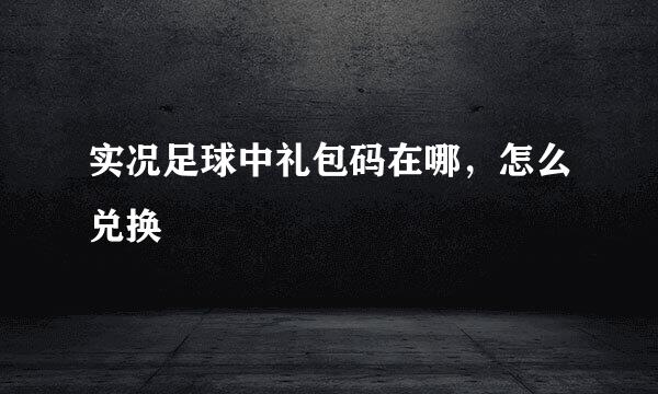 实况足球中礼包码在哪，怎么兑换