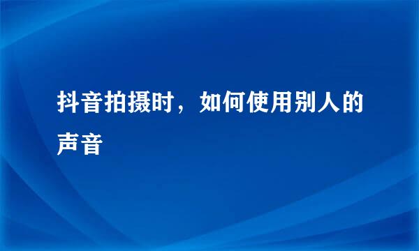 抖音拍摄时，如何使用别人的声音