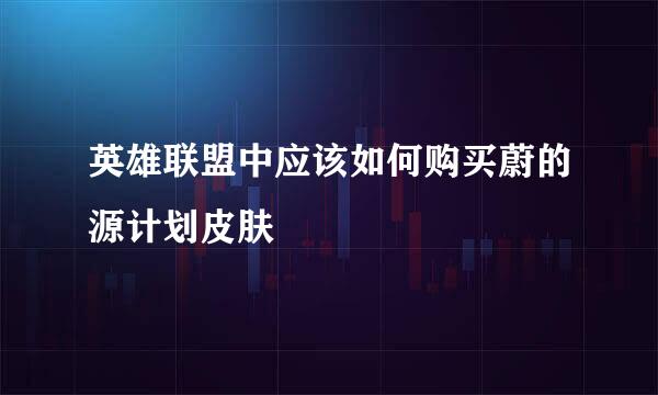 英雄联盟中应该如何购买蔚的源计划皮肤
