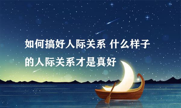 如何搞好人际关系 什么样子的人际关系才是真好