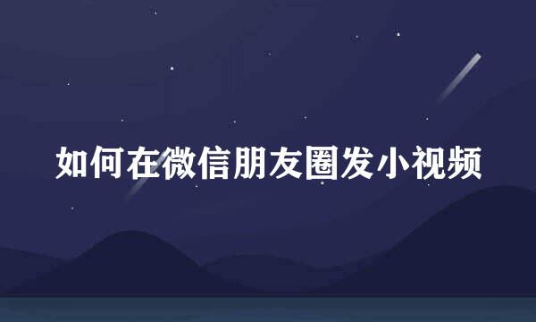 如何在微信朋友圈发小视频