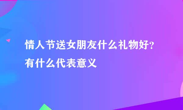 情人节送女朋友什么礼物好？有什么代表意义