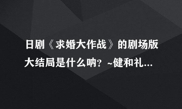 日剧《求婚大作战》的剧场版大结局是什么呐？~健和礼最后是怎么..