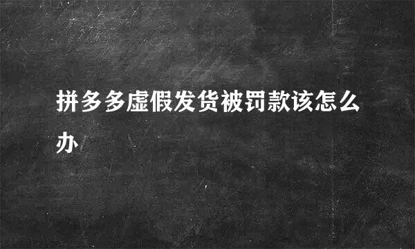 拼多多虚假发货被罚款该怎么办