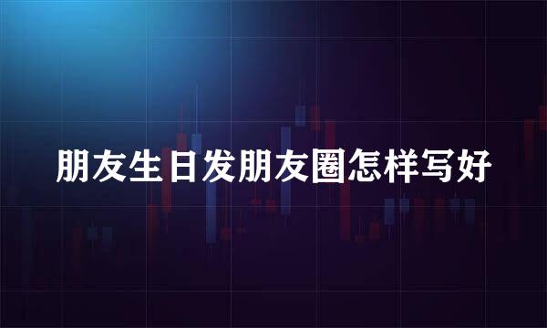 朋友生日发朋友圈怎样写好