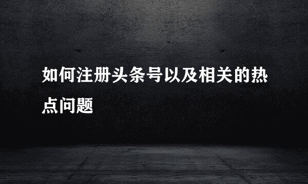 如何注册头条号以及相关的热点问题