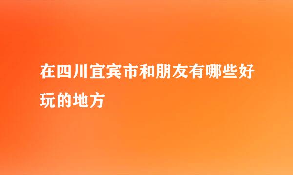 在四川宜宾市和朋友有哪些好玩的地方