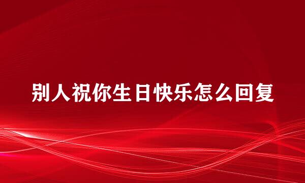 别人祝你生日快乐怎么回复
