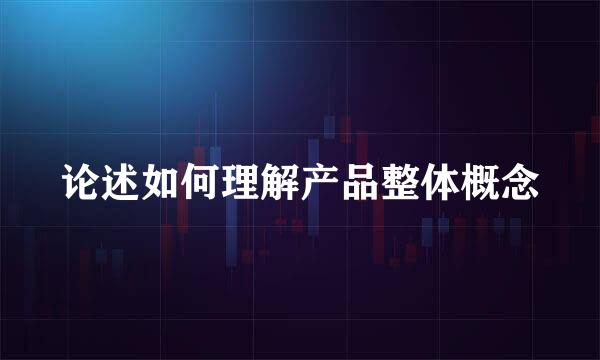 论述如何理解产品整体概念