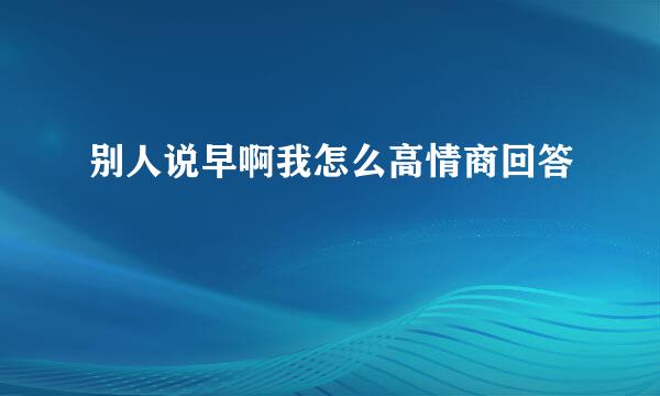 别人说早啊我怎么高情商回答