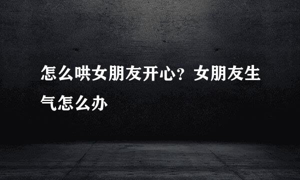 怎么哄女朋友开心？女朋友生气怎么办