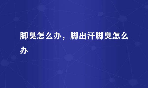脚臭怎么办，脚出汗脚臭怎么办