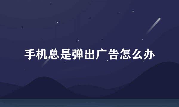 手机总是弹出广告怎么办