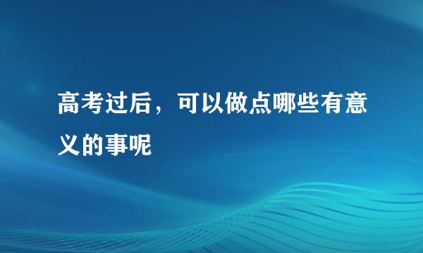 高考过后，可以做点哪些有意义的事呢
