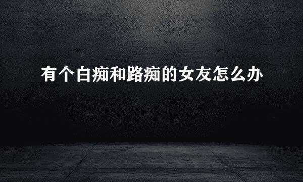 有个白痴和路痴的女友怎么办