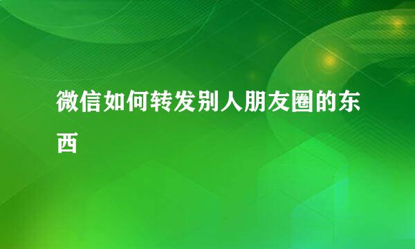 微信如何转发别人朋友圈的东西