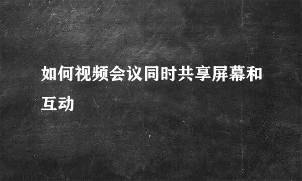 如何视频会议同时共享屏幕和互动