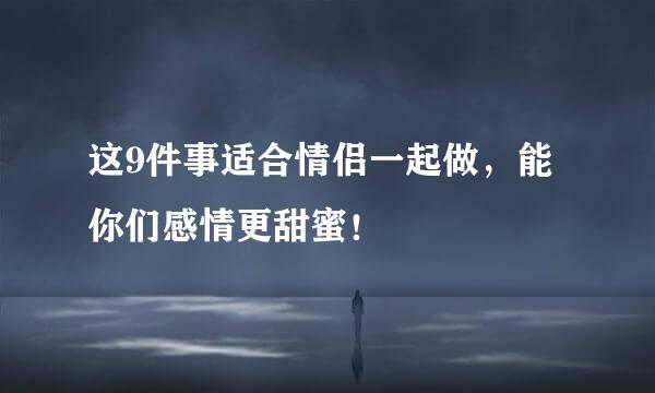 这9件事适合情侣一起做，能你们感情更甜蜜！