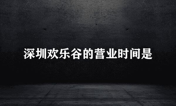 深圳欢乐谷的营业时间是
